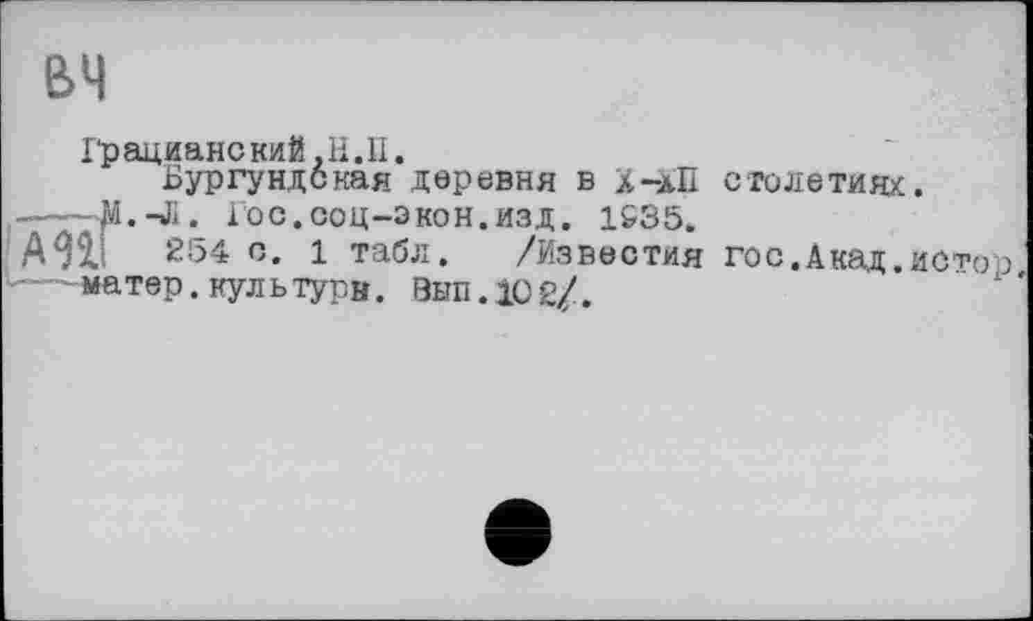 ﻿вч
Грациане кий, H. II.
Бургундская деревня в х-аП столетиях.
----ЛІ.-Л. Гос.соц-экон.изд. 1535.
А9ІІ 254 с. 1 табл. /Известия гос. Акад, исто р —матер. нуль тури. Эып.10 2/.